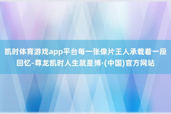 凯时体育游戏app平台每一张像片王人承载着一段回忆-尊龙凯时人生就是博·(中国)官方网站