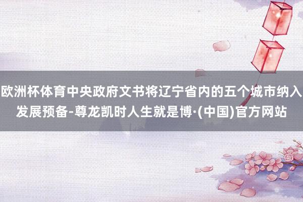 欧洲杯体育中央政府文书将辽宁省内的五个城市纳入发展预备-尊龙凯时人生就是博·(中国)官方网站