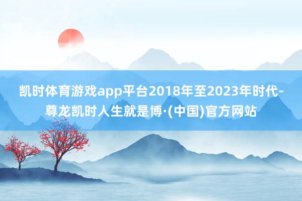 凯时体育游戏app平台2018年至2023年时代-尊龙凯时人生就是博·(中国)官方网站