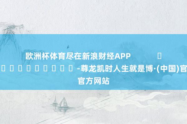 欧洲杯体育尽在新浪财经APP            													-尊龙凯时人生就是博·(中国)官方网站