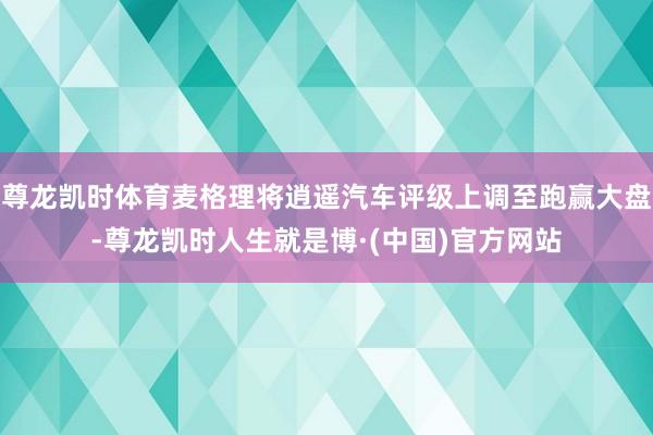 尊龙凯时体育麦格理将逍遥汽车评级上调至跑赢大盘-尊龙凯时人生就是博·(中国)官方网站