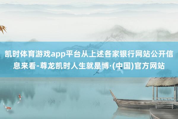 凯时体育游戏app平台从上述各家银行网站公开信息来看-尊龙凯时人生就是博·(中国)官方网站