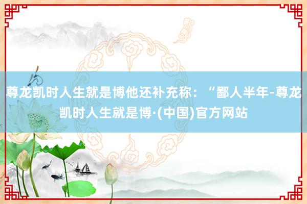 尊龙凯时人生就是博他还补充称：“鄙人半年-尊龙凯时人生就是博·(中国)官方网站