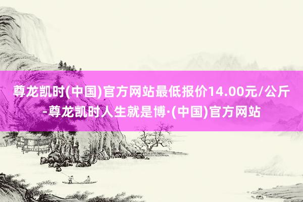 尊龙凯时(中国)官方网站最低报价14.00元/公斤-尊龙凯时人生就是博·(中国)官方网站