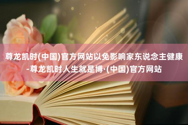 尊龙凯时(中国)官方网站以免影响家东说念主健康-尊龙凯时人生就是博·(中国)官方网站