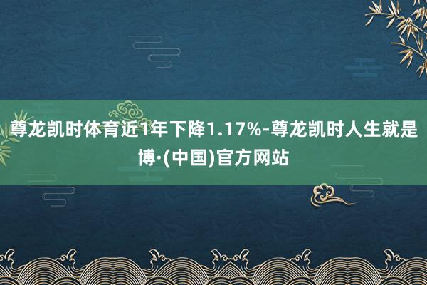 尊龙凯时体育近1年下降1.17%-尊龙凯时人生就是博·(中国)官方网站