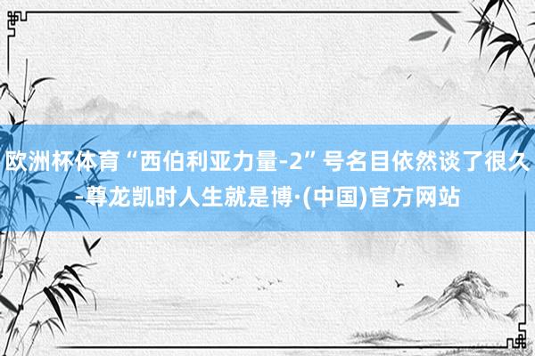 欧洲杯体育“西伯利亚力量-2”号名目依然谈了很久-尊龙凯时人生就是博·(中国)官方网站