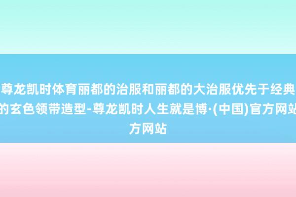 尊龙凯时体育丽都的治服和丽都的大治服优先于经典的玄色领带造型-尊龙凯时人生就是博·(中国)官方网站