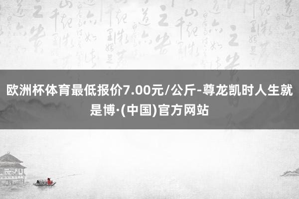 欧洲杯体育最低报价7.00元/公斤-尊龙凯时人生就是博·(中国)官方网站