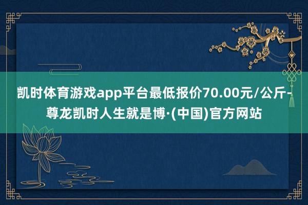 凯时体育游戏app平台最低报价70.00元/公斤-尊龙凯时人生就是博·(中国)官方网站