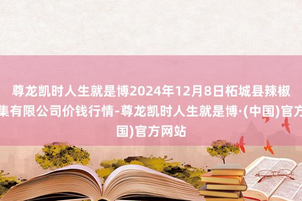 尊龙凯时人生就是博2024年12月8日柘城县辣椒大市集有限公司价钱行情-尊龙凯时人生就是博·(中国)官方网站