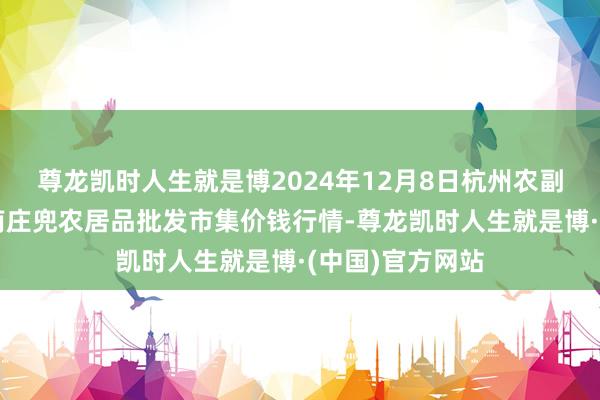 尊龙凯时人生就是博2024年12月8日杭州农副居品物流中心南庄兜农居品批发市集价钱行情-尊龙凯时人生就是博·(中国)官方网站