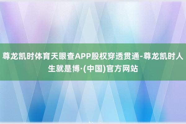 尊龙凯时体育天眼查APP股权穿透贯通-尊龙凯时人生就是博·(中国)官方网站