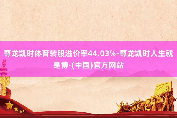 尊龙凯时体育转股溢价率44.03%-尊龙凯时人生就是博·(中国)官方网站