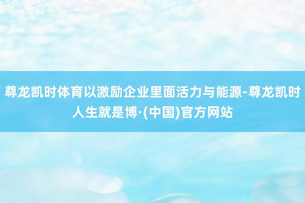 尊龙凯时体育以激励企业里面活力与能源-尊龙凯时人生就是博·(中国)官方网站