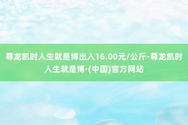 尊龙凯时人生就是博出入16.00元/公斤-尊龙凯时人生就是博·(中国)官方网站