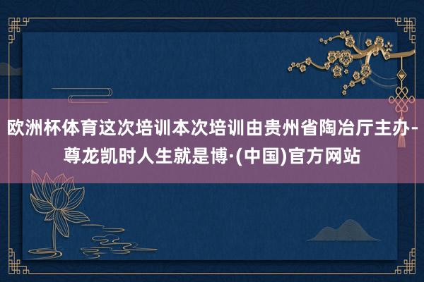 欧洲杯体育这次培训本次培训由贵州省陶冶厅主办-尊龙凯时人生就是博·(中国)官方网站