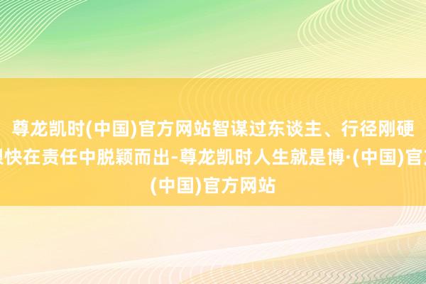 尊龙凯时(中国)官方网站智谋过东谈主、行径刚硬的她很快在责任中脱颖而出-尊龙凯时人生就是博·(中国)官方网站