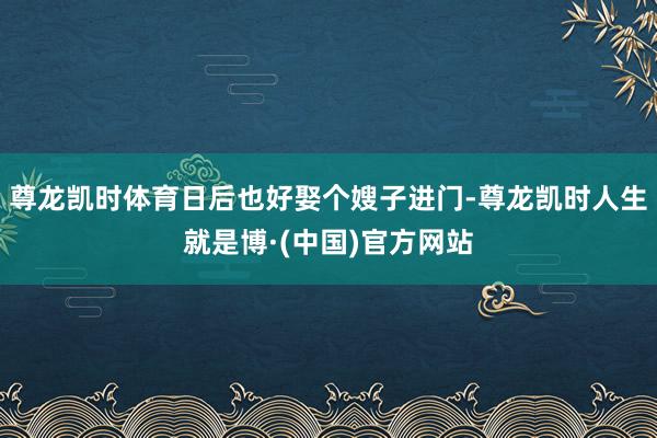 尊龙凯时体育日后也好娶个嫂子进门-尊龙凯时人生就是博·(中国)官方网站