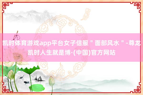 凯时体育游戏app平台女子信服＂面部风水＂-尊龙凯时人生就是博·(中国)官方网站