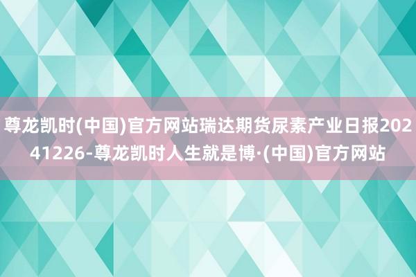 尊龙凯时(中国)官方网站瑞达期货尿素产业日报20241226-尊龙凯时人生就是博·(中国)官方网站