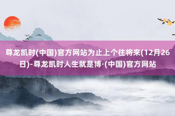 尊龙凯时(中国)官方网站为止上个往将来(12月26日)-尊龙凯时人生就是博·(中国)官方网站