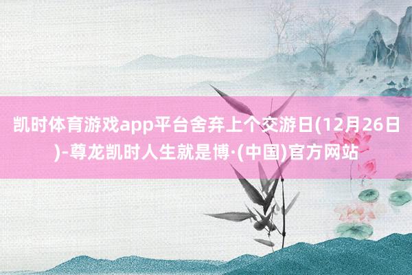 凯时体育游戏app平台舍弃上个交游日(12月26日)-尊龙凯时人生就是博·(中国)官方网站