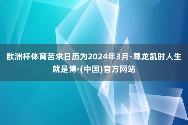 欧洲杯体育苦求日历为2024年3月-尊龙凯时人生就是博·(中国)官方网站