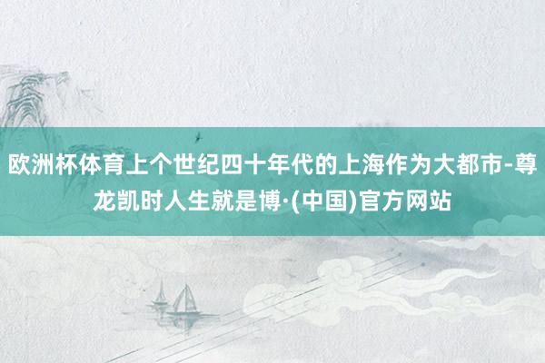 欧洲杯体育上个世纪四十年代的上海作为大都市-尊龙凯时人生就是博·(中国)官方网站