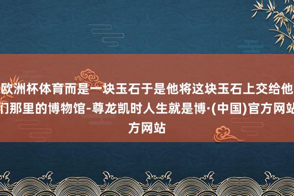 欧洲杯体育而是一块玉石于是他将这块玉石上交给他们那里的博物馆-尊龙凯时人生就是博·(中国)官方网站