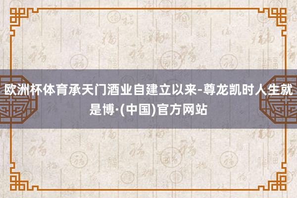 欧洲杯体育承天门酒业自建立以来-尊龙凯时人生就是博·(中国)官方网站