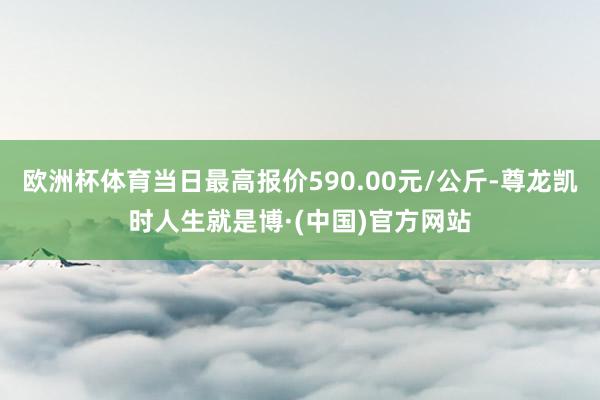 欧洲杯体育当日最高报价590.00元/公斤-尊龙凯时人生就是博·(中国)官方网站