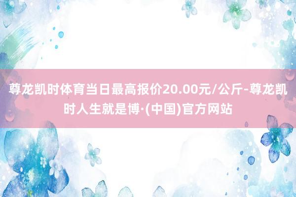 尊龙凯时体育当日最高报价20.00元/公斤-尊龙凯时人生就是博·(中国)官方网站