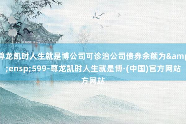 尊龙凯时人生就是博公司可诊治公司债券余额为&ensp;599-尊龙凯时人生就是博·(中国)官方网站