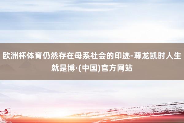 欧洲杯体育仍然存在母系社会的印迹-尊龙凯时人生就是博·(中国)官方网站