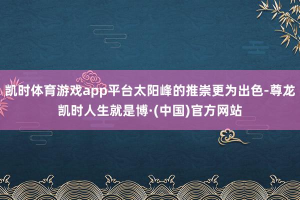 凯时体育游戏app平台太阳峰的推崇更为出色-尊龙凯时人生就是博·(中国)官方网站