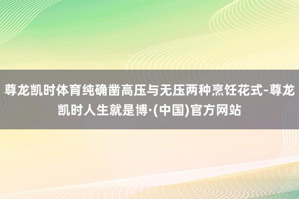 尊龙凯时体育纯确凿高压与无压两种烹饪花式-尊龙凯时人生就是博·(中国)官方网站