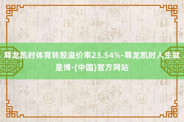 尊龙凯时体育转股溢价率23.54%-尊龙凯时人生就是博·(中国)官方网站