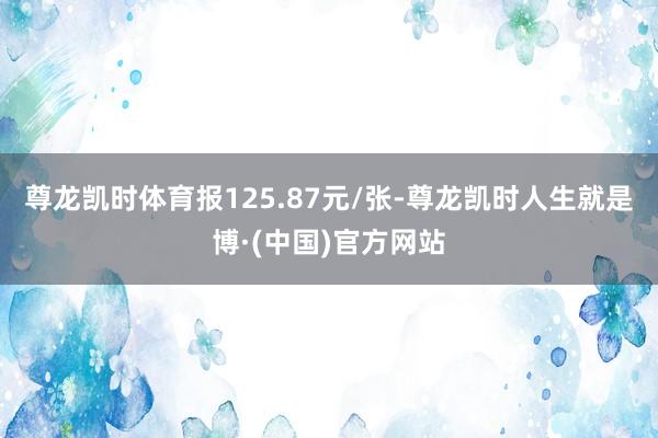 尊龙凯时体育报125.87元/张-尊龙凯时人生就是博·(中国)官方网站