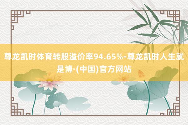 尊龙凯时体育转股溢价率94.65%-尊龙凯时人生就是博·(中国)官方网站