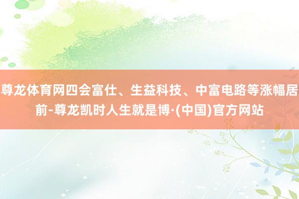 尊龙体育网四会富仕、生益科技、中富电路等涨幅居前-尊龙凯时人生就是博·(中国)官方网站