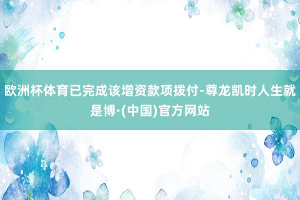 欧洲杯体育已完成该增资款项拨付-尊龙凯时人生就是博·(中国)官方网站