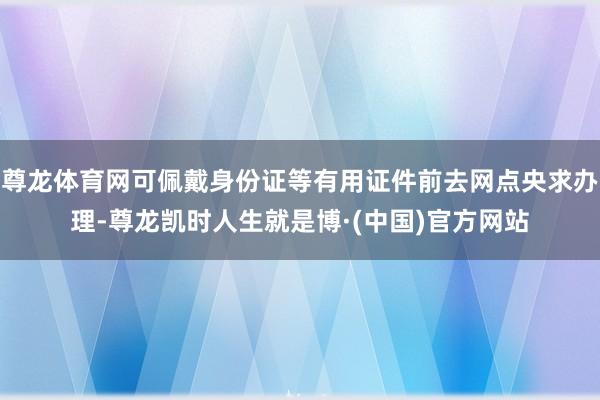 尊龙体育网可佩戴身份证等有用证件前去网点央求办理-尊龙凯时人生就是博·(中国)官方网站