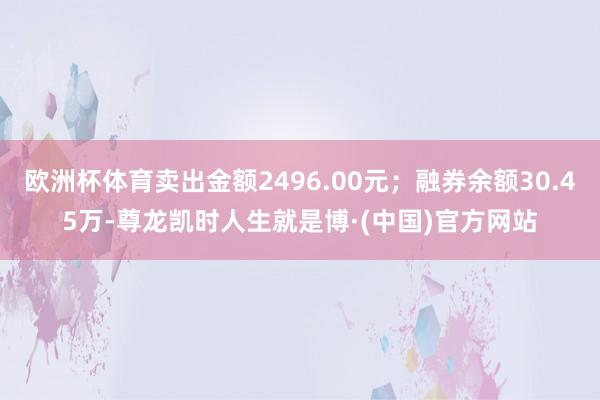 欧洲杯体育卖出金额2496.00元；融券余额30.45万-尊龙凯时人生就是博·(中国)官方网站