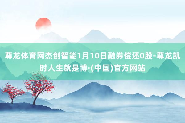 尊龙体育网杰创智能1月10日融券偿还0股-尊龙凯时人生就是博·(中国)官方网站