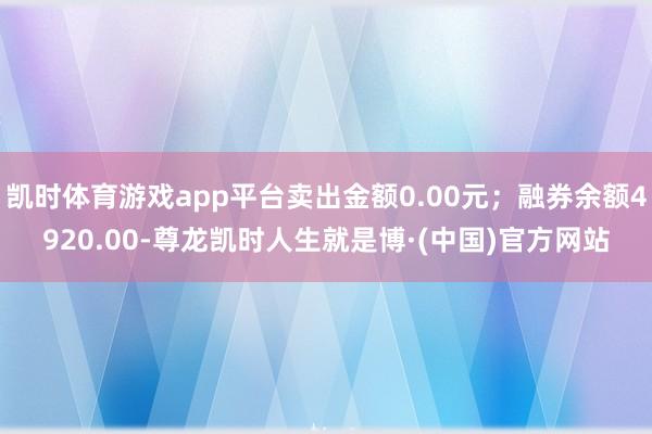 凯时体育游戏app平台卖出金额0.00元；融券余额4920.00-尊龙凯时人生就是博·(中国)官方网站