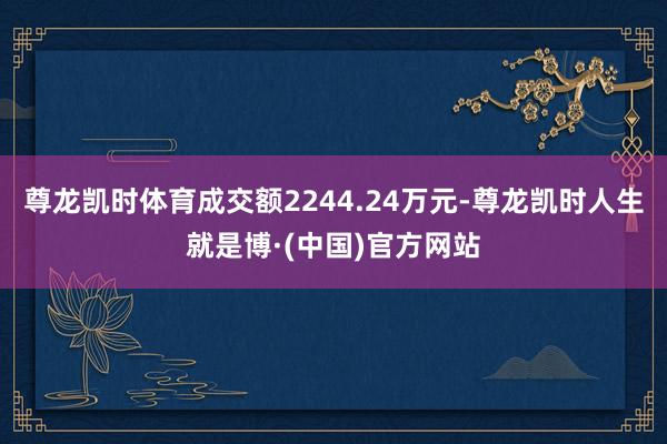 尊龙凯时体育成交额2244.24万元-尊龙凯时人生就是博·(中国)官方网站