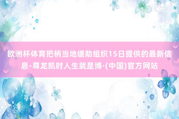 欧洲杯体育　　把柄当地缓助组织15日提供的最新信息-尊龙凯时人生就是博·(中国)官方网站