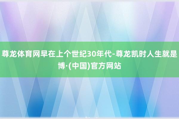 尊龙体育网早在上个世纪30年代-尊龙凯时人生就是博·(中国)官方网站