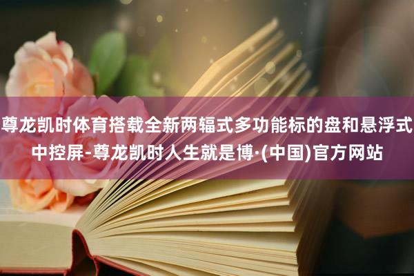 尊龙凯时体育搭载全新两辐式多功能标的盘和悬浮式中控屏-尊龙凯时人生就是博·(中国)官方网站